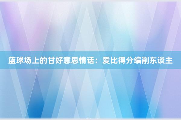 篮球场上的甘好意思情话：爱比得分编削东谈主